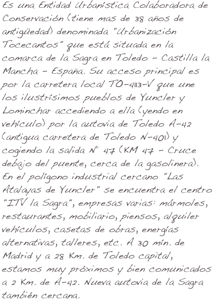 Es una Entidad Urbanística Colaboradora de Conservación (tiene mas de 38 años de antigüedad) denominada "Urbanización Tocecantos" que está situada en la comarca de la Sagra en Toledo - Castilla la Mancha - España. Su acceso principal es por la carretera local TO-4113-V que une los ilustrísimos pueblos de Yuncler y Lominchar accediendo a ella (yendo en vehículo) por la autovia de Toledo A-42 (antigua carretera de Toledo N-401) y cogiendo la salida Nº 47 (KM 47 - Cruce debajo del puente, cerca de la gasolinera). En el polígono industrial cercano "Las Atalayas de Yuncler" se encuentra el centro "ITV la Sagra", empresas varias: mármoles, restaurantes, mobiliario, piensos, alquiler vehículos, casetas de obras, energías alternativas, talleres, etc. A 30 mín. de Madrid y a 28 Km. de Toledo capital, estamos muy próximos y bien comunicados a 2 Km. de A-42. Nueva autovia de la Sagra también cercana.